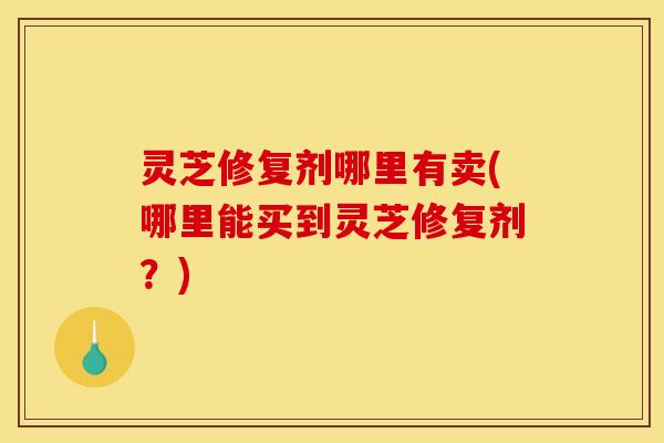 灵芝修复剂哪里有卖(哪里能买到灵芝修复剂？)