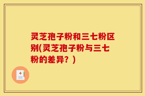 灵芝孢子粉和三七粉区别(灵芝孢子粉与三七粉的差异?)