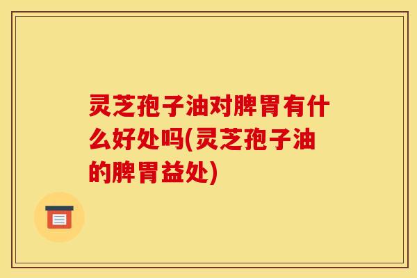 灵芝孢子油对脾胃有什么好处吗(灵芝孢子油的脾胃益处)