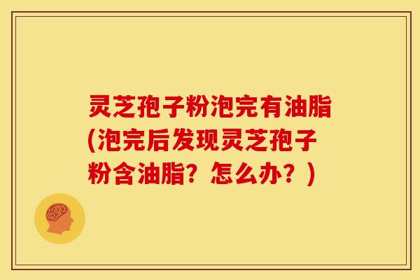 灵芝孢子粉泡完有油脂(泡完后发现灵芝孢子粉含油脂?怎么办?)