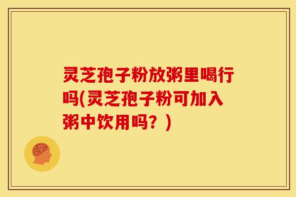 灵芝孢子粉放粥里喝行吗(灵芝孢子粉可加入粥中饮用吗？)