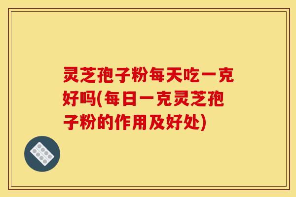 灵芝孢子粉每天吃一克好吗(每日一克灵芝孢子粉的作用及好处)