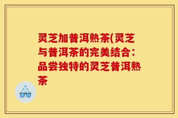 灵芝加普洱熟茶(灵芝与普洱茶的完美结合:品尝独特的灵芝普洱熟茶
