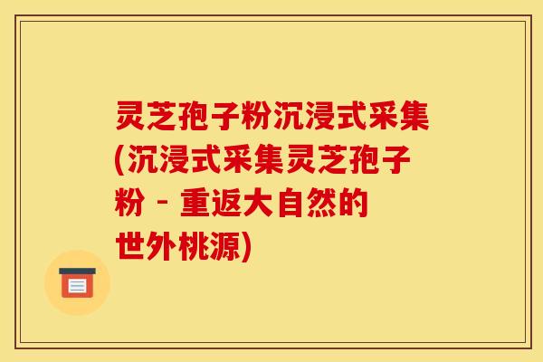 灵芝孢子粉沉浸式采集(沉浸式采集灵芝孢子粉 - 重返大自然的世外桃源)