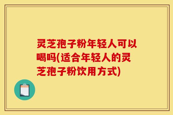 灵芝孢子粉年轻人可以喝吗(适合年轻人的灵芝孢子粉饮用方式)