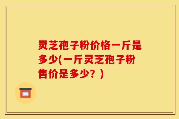 灵芝孢子粉价格一斤是多少(一斤灵芝孢子粉售价是多少?)