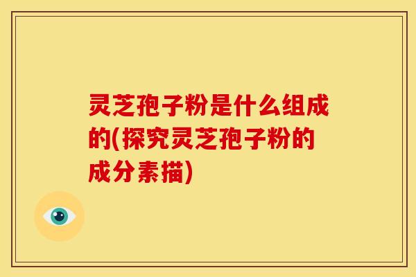 灵芝孢子粉是什么组成的(探究灵芝孢子粉的成分素描)