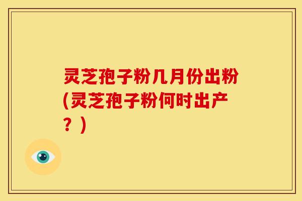 灵芝孢子粉几月份出粉(灵芝孢子粉何时出产?)