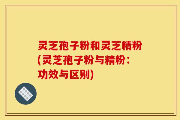 灵芝孢子粉和灵芝精粉(灵芝孢子粉与精粉：功效与区别)
