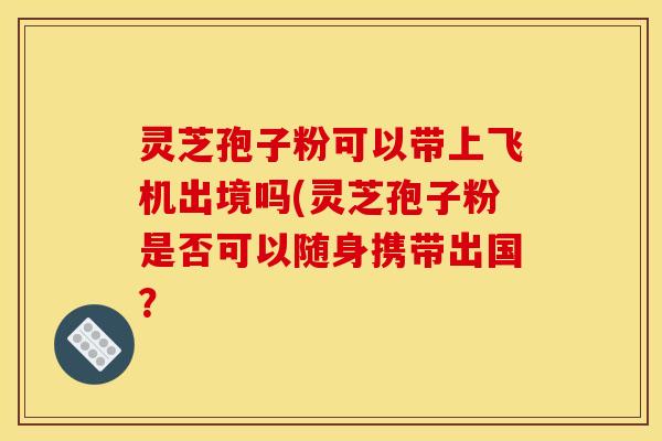 灵芝孢子粉可以带上飞机出境吗(灵芝孢子粉是否可以随身携带出国？