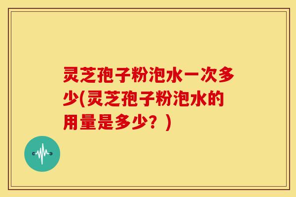 灵芝孢子粉泡水一次多少(灵芝孢子粉泡水的用量是多少?)