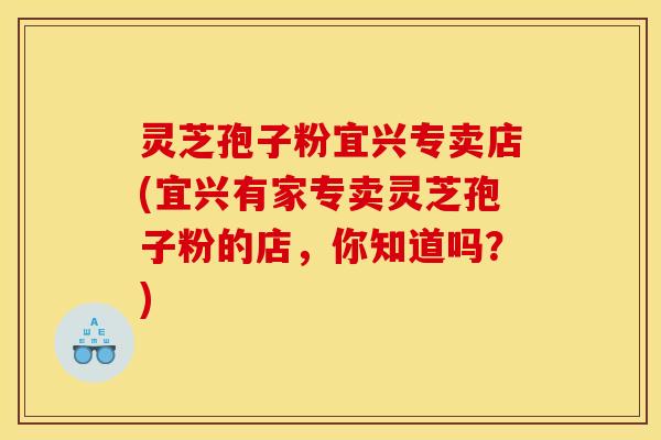 灵芝孢子粉宜兴专卖店(宜兴有家专卖灵芝孢子粉的店，你知道吗？)