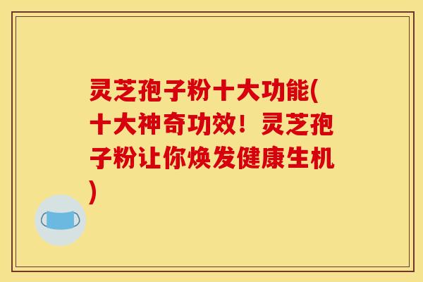 灵芝孢子粉十大功能(十大神奇功效!灵芝孢子粉让你焕发健康生机)