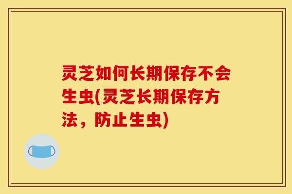 灵芝如何长期保存不会生虫(灵芝长期保存方法,防止生虫)