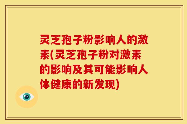 灵芝孢子粉影响人的激素(灵芝孢子粉对激素的影响及其可能影响人体健康的新发现)