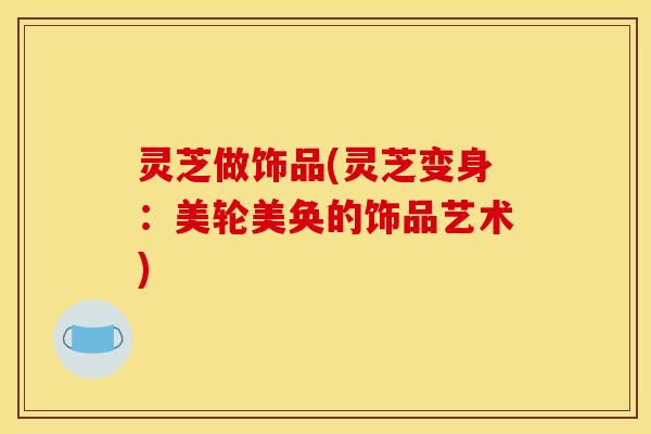 灵芝做饰品(灵芝变身:美轮美奂的饰品艺术)