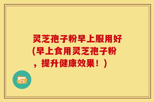 灵芝孢子粉早上服用好(早上食用灵芝孢子粉，提升健康效果！)
