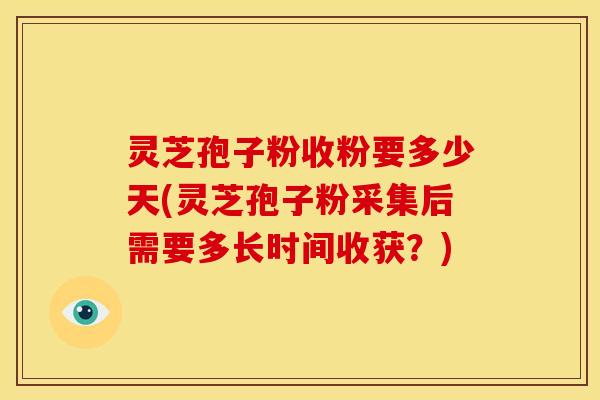 灵芝孢子粉收粉要多少天(灵芝孢子粉采集后需要多长时间收获?)