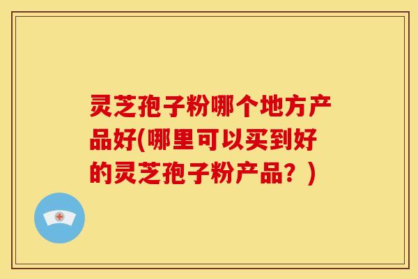 灵芝孢子粉哪个地方产品好(哪里可以买到好的灵芝孢子粉产品？)