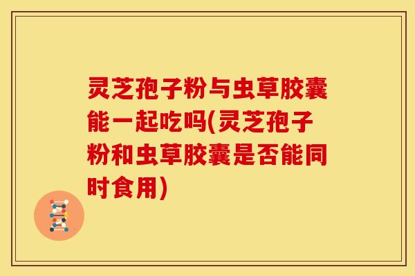 灵芝孢子粉与虫草胶囊能一起吃吗(灵芝孢子粉和虫草胶囊是否能同时食用)