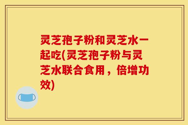 灵芝孢子粉和灵芝水一起吃(灵芝孢子粉与灵芝水联合食用，倍增功效)