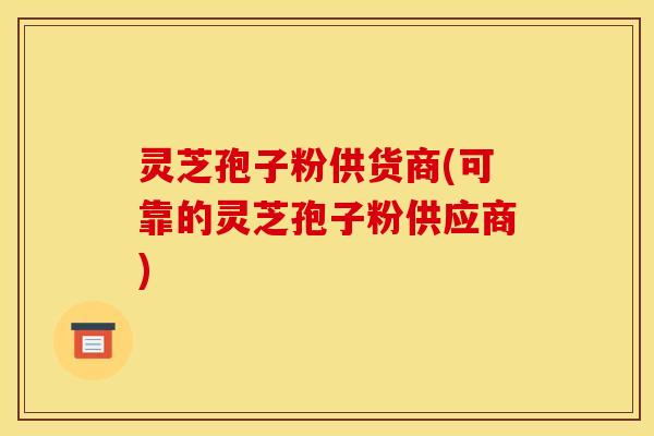灵芝孢子粉供货商(可靠的灵芝孢子粉供应商)