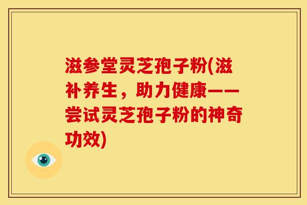 滋参堂灵芝孢子粉(滋补养生,助力健康——尝试灵芝孢子粉的神奇功效)
