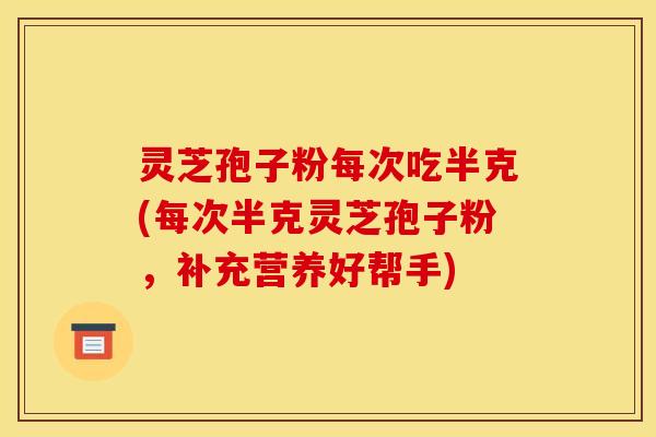灵芝孢子粉每次吃半克(每次半克灵芝孢子粉,补充营养好帮手)