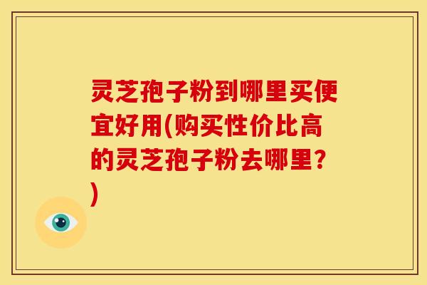 灵芝孢子粉到哪里买便宜好用(购买性价比高的灵芝孢子粉去哪里？)