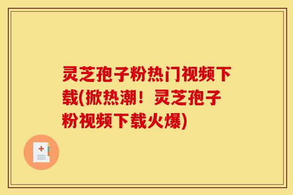 灵芝孢子粉热门视频下载(掀热潮!灵芝孢子粉视频下载火爆)