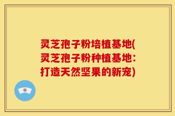 灵芝孢子粉培植基地(灵芝孢子粉种植基地：打造天然坚果的新宠)