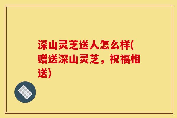 深山灵芝送人怎么样(赠送深山灵芝,祝福相送)