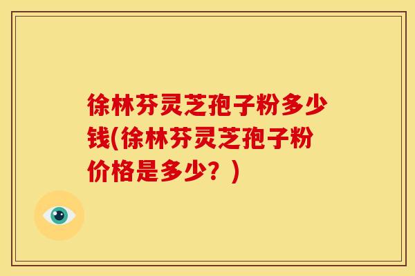 徐林芬灵芝孢子粉多少钱(徐林芬灵芝孢子粉价格是多少?)