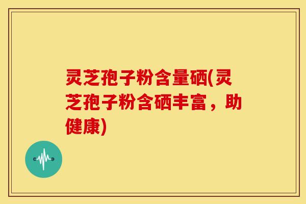 灵芝孢子粉含量硒(灵芝孢子粉含硒丰富,助健康)