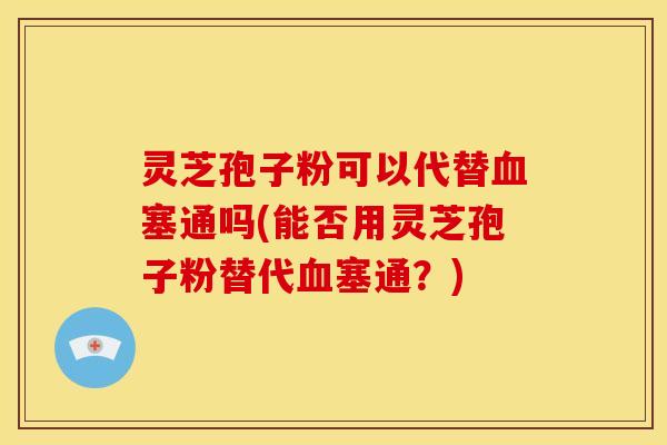 灵芝孢子粉可以代替血塞通吗(能否用灵芝孢子粉替代血塞通？)