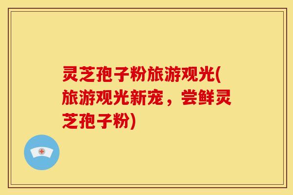 灵芝孢子粉旅游观光(旅游观光新宠,尝鲜灵芝孢子粉)