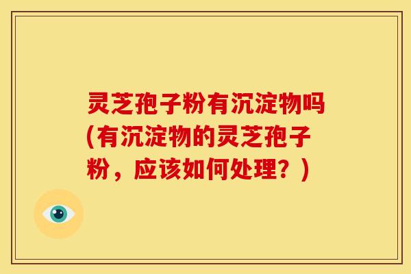 灵芝孢子粉有沉淀物吗(有沉淀物的灵芝孢子粉,应该如何处理?)
