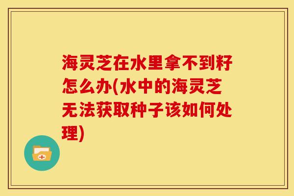 海灵芝在水里拿不到籽怎么办(水中的海灵芝无法获取种子该如何处理)
