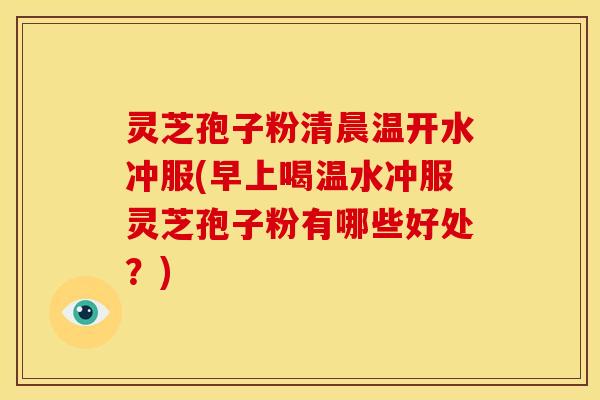 灵芝孢子粉清晨温开水冲服(早上喝温水冲服灵芝孢子粉有哪些好处?)