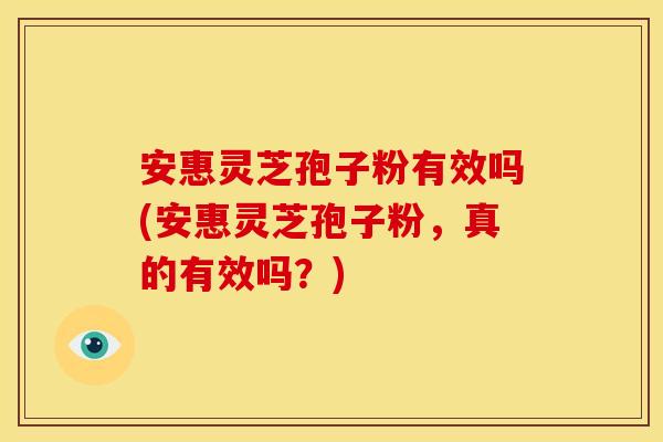 安惠灵芝孢子粉有效吗(安惠灵芝孢子粉,真的有效吗?)