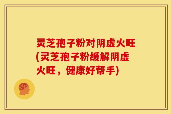 灵芝孢子粉对阴虚火旺(灵芝孢子粉缓解阴虚火旺，健康好帮手)