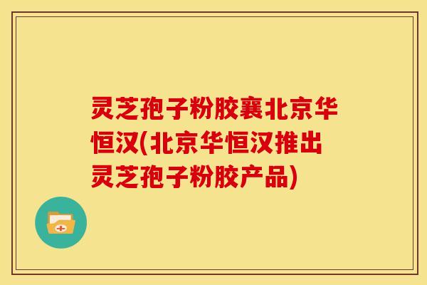 灵芝孢子粉胶襄北京华恒汉(北京华恒汉推出灵芝孢子粉胶产品)