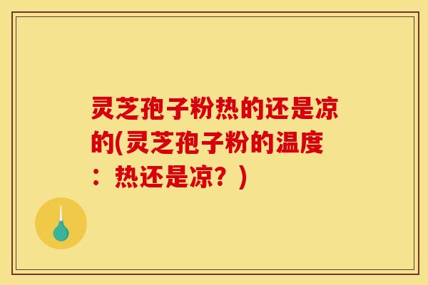 灵芝孢子粉热的还是凉的(灵芝孢子粉的温度:热还是凉?)