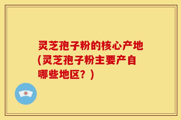 灵芝孢子粉的核心产地(灵芝孢子粉主要产自哪些地区?)