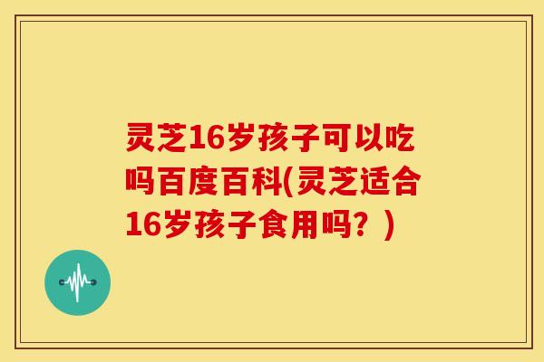 灵芝16岁孩子可以吃吗百度百科(灵芝适合16岁孩子食用吗?)