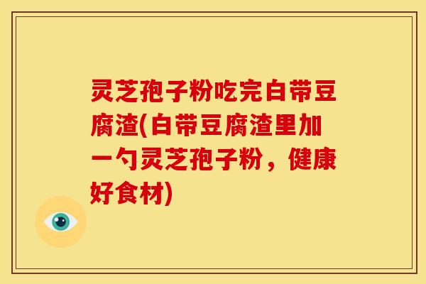 灵芝孢子粉吃完白带豆腐渣(白带豆腐渣里加一勺灵芝孢子粉,健康好食材)