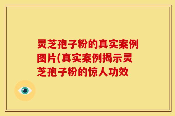 灵芝孢子粉的真实案例图片(真实案例揭示灵芝孢子粉的惊人功效