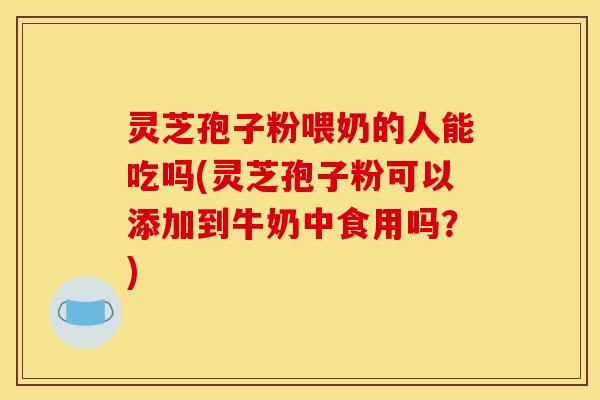 灵芝孢子粉喂奶的人能吃吗(灵芝孢子粉可以添加到牛奶中食用吗？)