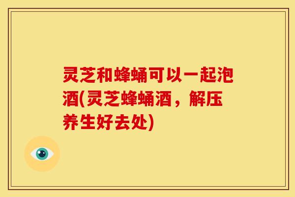 灵芝和蜂蛹可以一起泡酒(灵芝蜂蛹酒，解压养生好去处)
