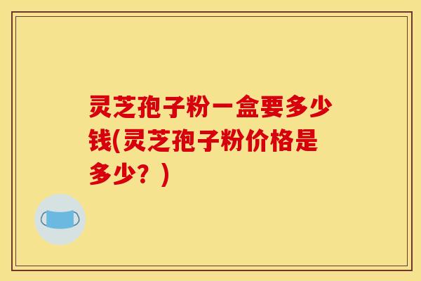 灵芝孢子粉一盒要多少钱(灵芝孢子粉价格是多少？)